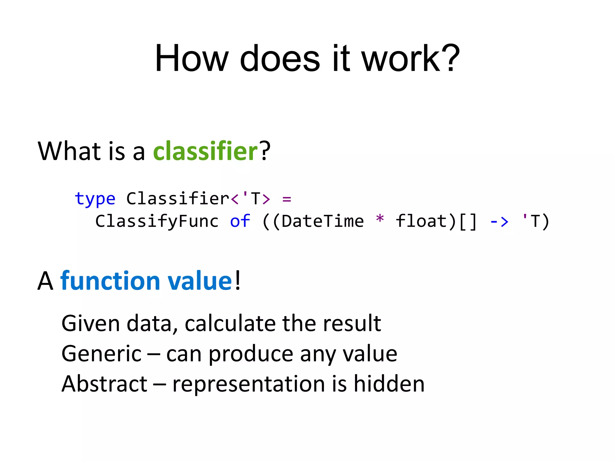 How does it work?

What is a classifier?
   type Classifier<'T> =
     ClassifyFunc of ((DateTime * float)[] -> 'T)


A function value!
  Given data, calculate the result
  Generic – can produce any value
  Abstract – representation is hidden
 