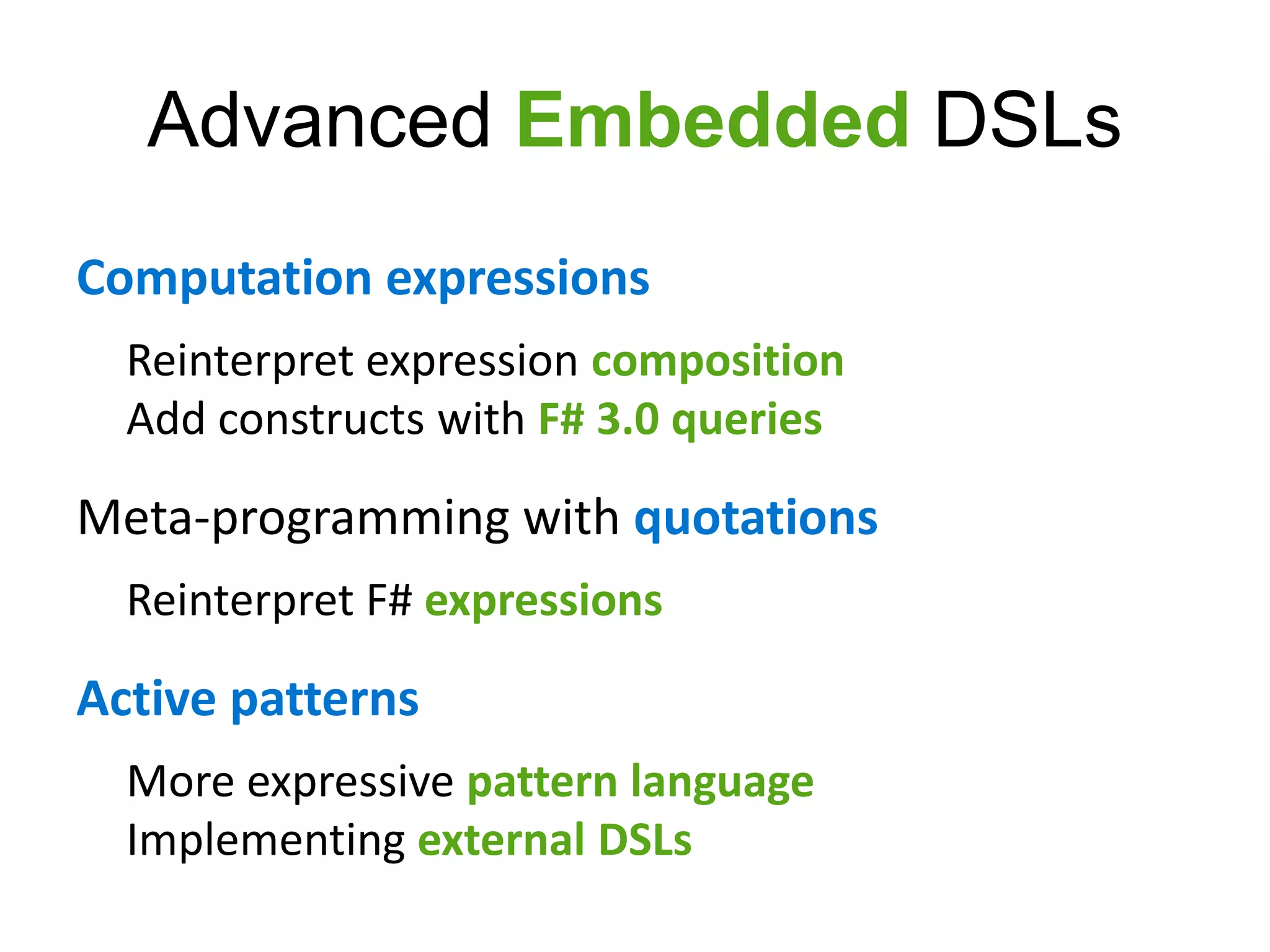 Advanced Embedded DSLs
Computation expressions
  Reinterpret expression composition
  Add constructs with F# 3.0 queries

Meta-programming with quotations
  Reinterpret F# expressions

Active patterns
  More expressive pattern language
  Implementing external DSLs
 
