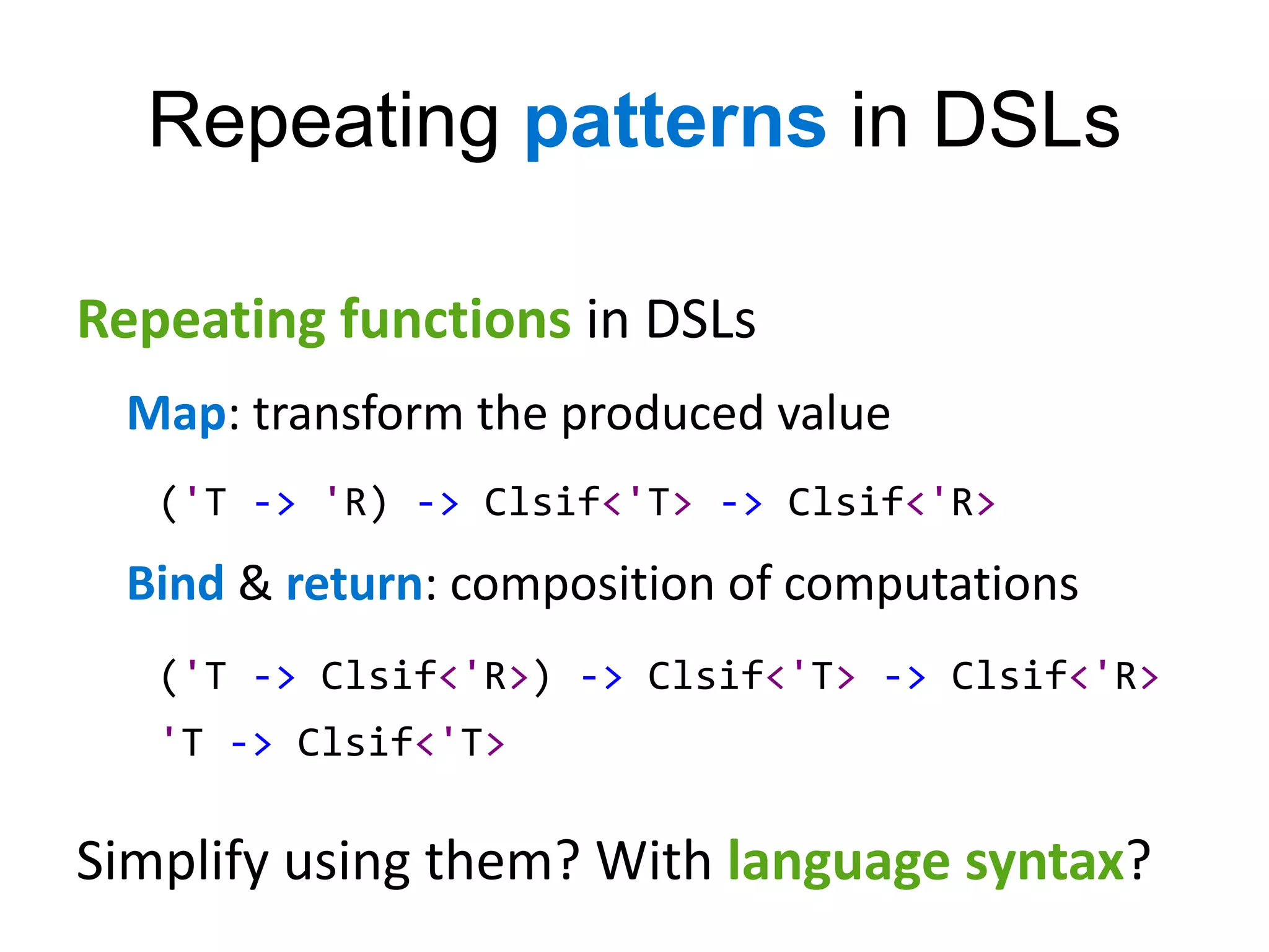 Repeating patterns in DSLs

Repeating functions in DSLs
 Map: transform the produced value
   ('T -> 'R) -> Clsif<'T> -> Clsif<'R>
 Bind & return: composition of computations
   ('T -> Clsif<'R>) -> Clsif<'T> -> Clsif<'R>
   'T -> Clsif<'T>

Simplify using them? With language syntax?
 