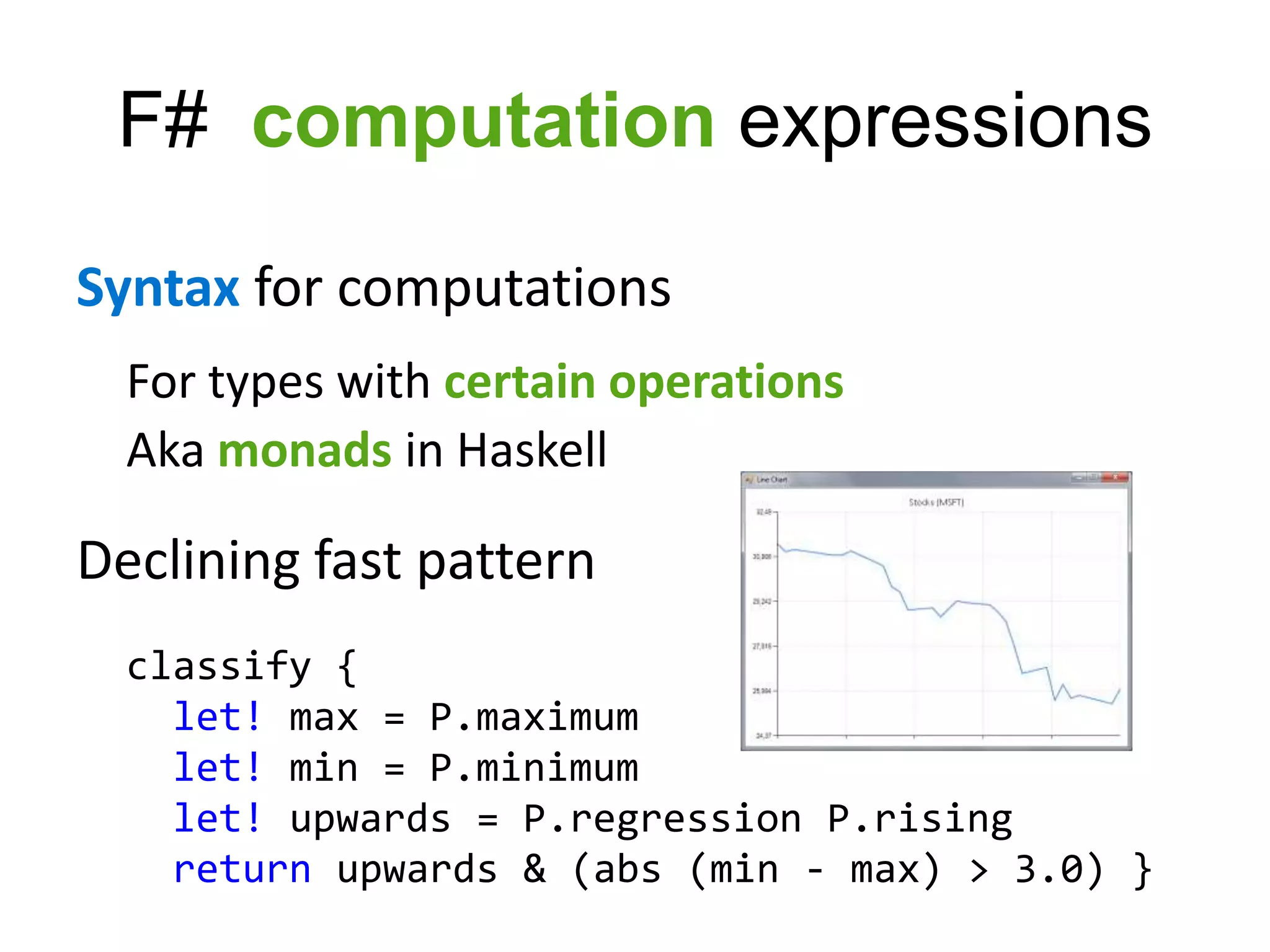 F# computation expressions

Syntax for computations
  For types with certain operations
  Aka monads in Haskell

Declining fast pattern
  classify {
    let! max = P.maximum
    let! min = P.minimum
    let! upwards = P.regression P.rising
    return upwards & (abs (min - max) > 3.0) }
 
