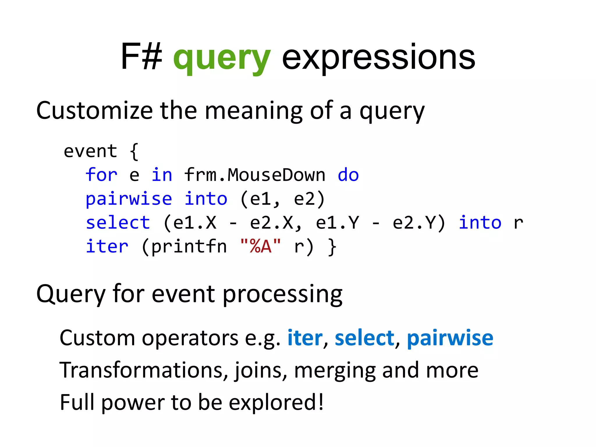 F# query expressions
Customize the meaning of a query
  event {
    for e in frm.MouseDown do
    pairwise into (e1, e2)
    select (e1.X - e2.X, e1.Y - e2.Y) into r
    iter (printfn "%A" r) }

Query for event processing
 Custom operators e.g. iter, select, pairwise
 Transformations, joins, merging and more
 Full power to be explored!
 