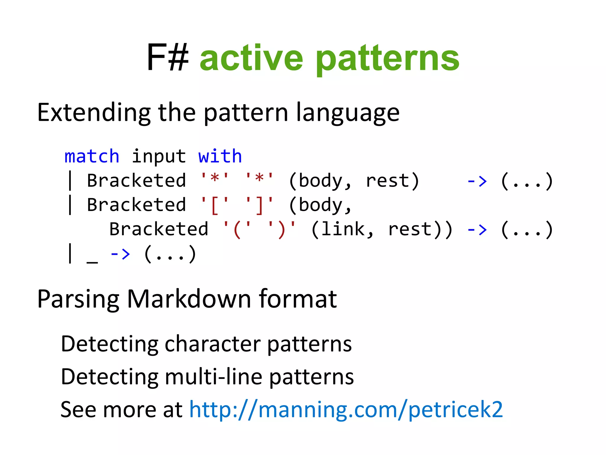 F# active patterns
Extending the pattern language
  match input with
  | Bracketed '*' '*' (body, rest)    -> (...)
  | Bracketed '[' ']' (body,
      Bracketed '(' ')' (link, rest)) -> (...)
  | _ -> (...)

Parsing Markdown format
 Detecting character patterns
 Detecting multi-line patterns
 See more at http://manning.com/petricek2
 