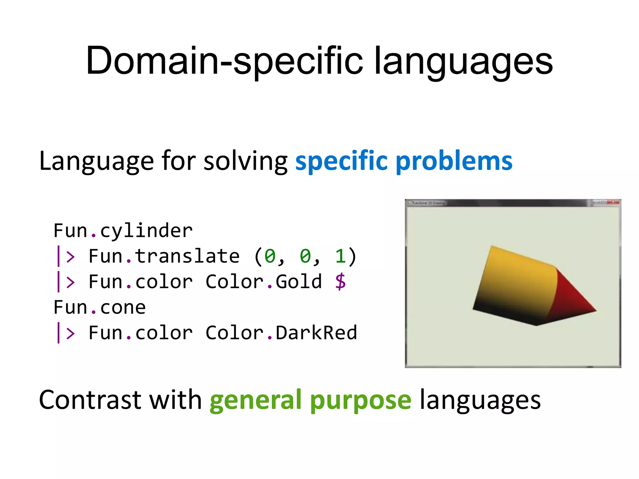 Domain-specific languages

Language for solving specific problems

 Fun.cylinder
 |> Fun.translate (0, 0, 1)
 |> Fun.color Color.Gold $
 Fun.cone
 |> Fun.color Color.DarkRed


Contrast with general purpose languages
 
