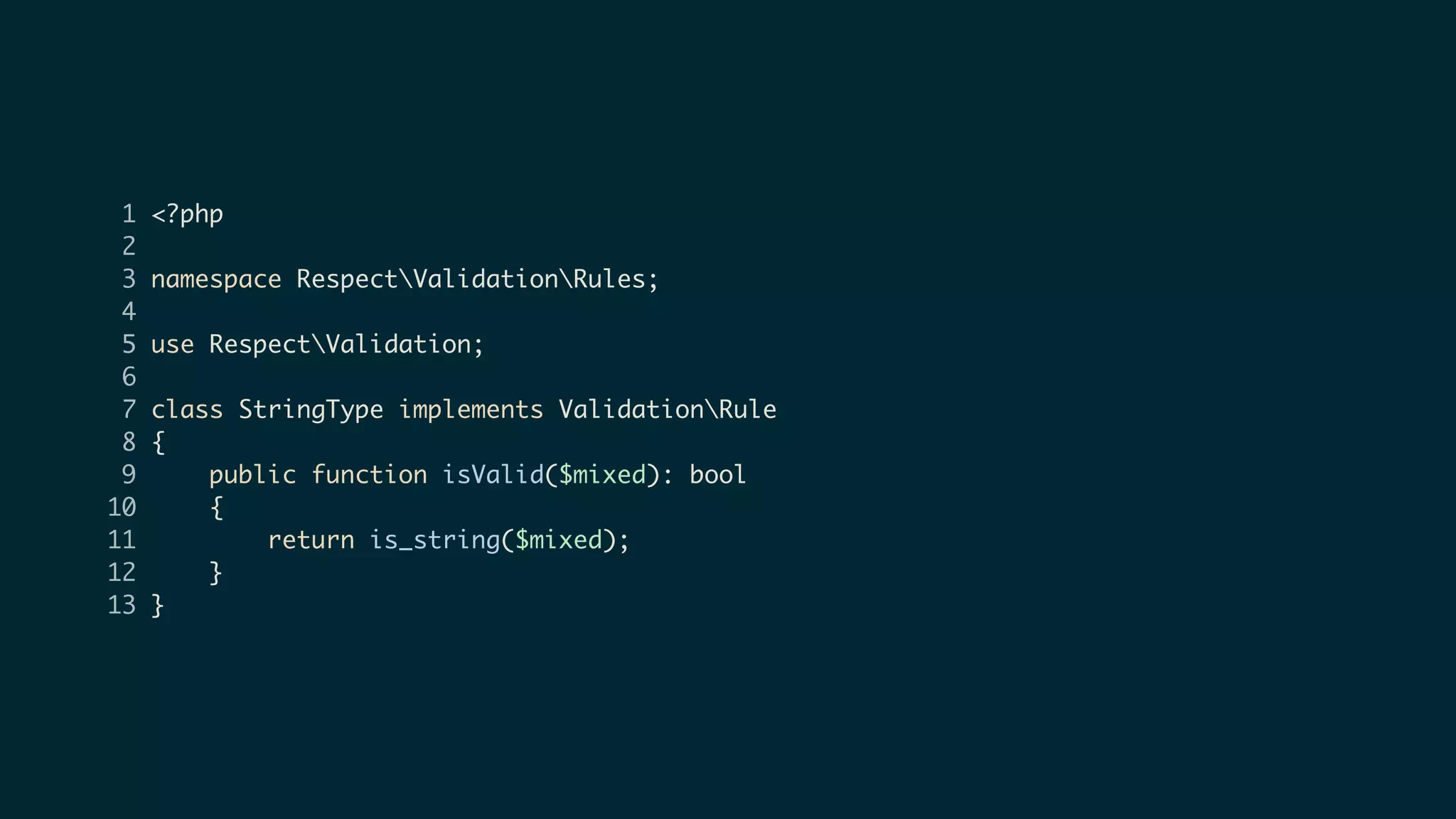 1 <?php
2
3 namespace RespectValidationRules;
4
5 use RespectValidation;
6
7 class StringType implements ValidationRule
8 {
9 public function isValid($mixed): bool
10 {
11 return is_string($mixed);
12 }
13 }
 