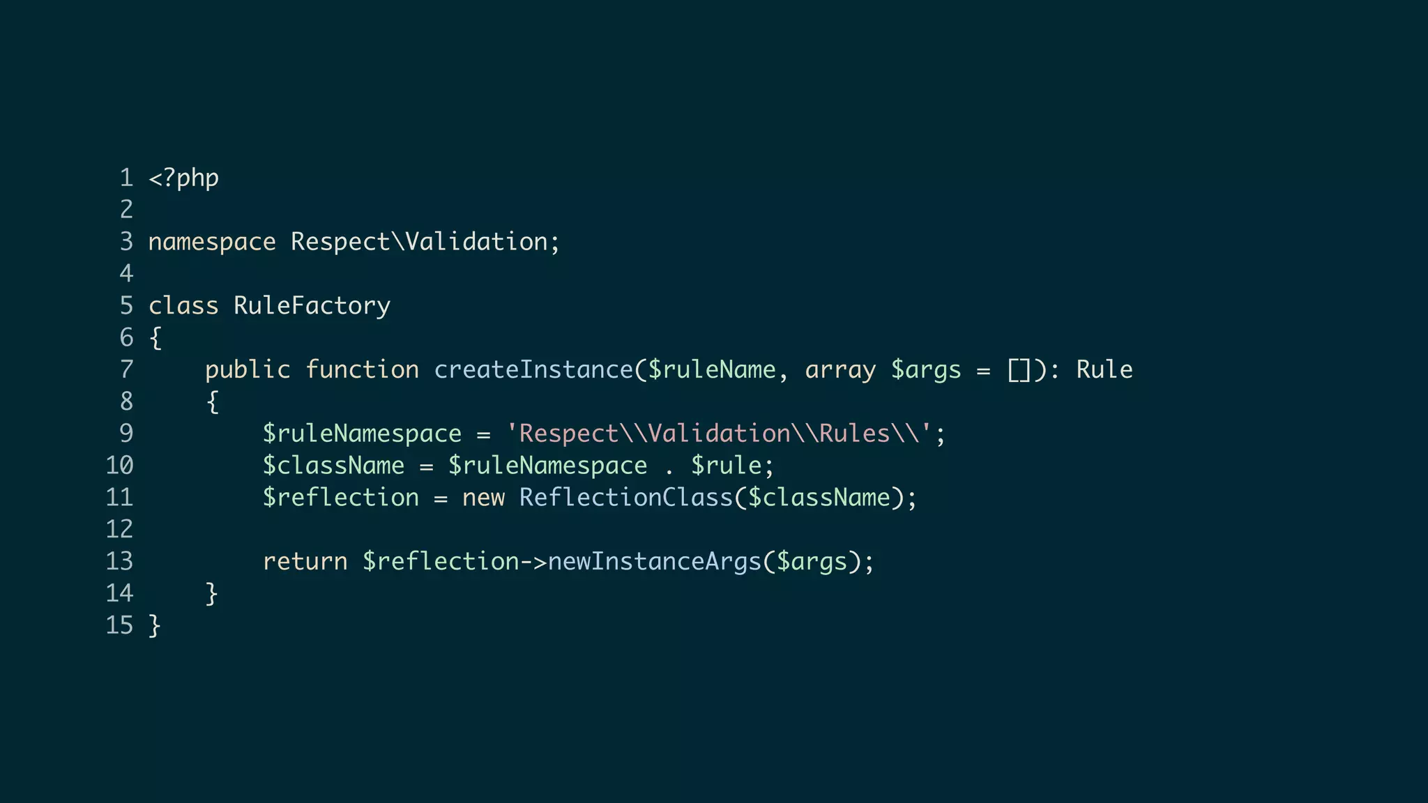 1 <?php
2
3 namespace RespectValidation;
4
5 class RuleFactory
6 {
7 public function createInstance($ruleName, array $args = []): Rule
8 {
9 $ruleNamespace = 'RespectValidationRules';
10 $className = $ruleNamespace . $rule;
11 $reflection = new ReflectionClass($className);
12
13 return $reflection->newInstanceArgs($args);
14 }
15 }
 