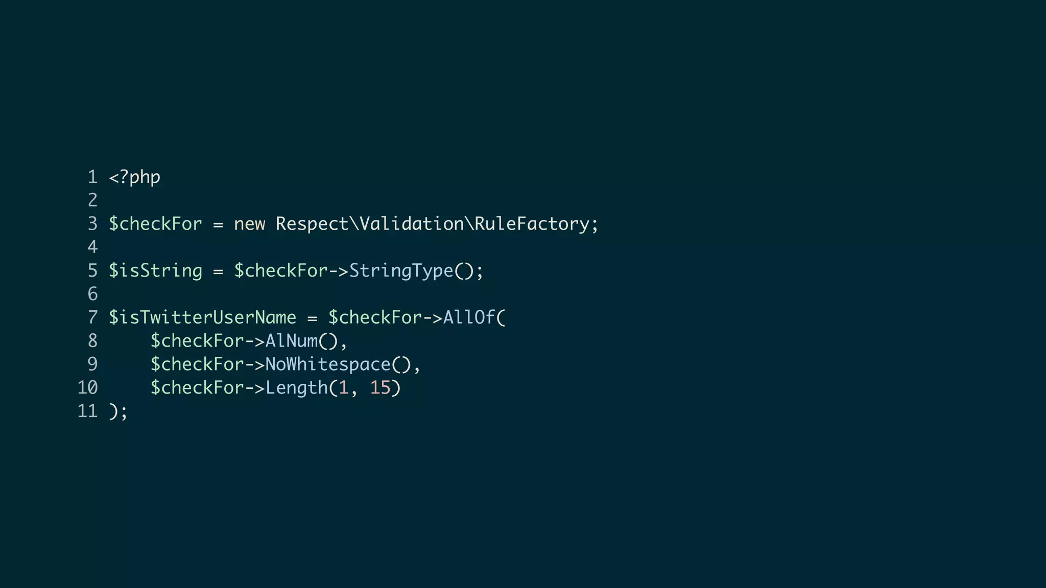 1 <?php
2
3 $checkFor = new RespectValidationRuleFactory;
4
5 $isString = $checkFor->StringType();
6
7 $isTwitterUserName = $checkFor->AllOf(
8 $checkFor->AlNum(),
9 $checkFor->NoWhitespace(),
10 $checkFor->Length(1, 15)
11 );
 
