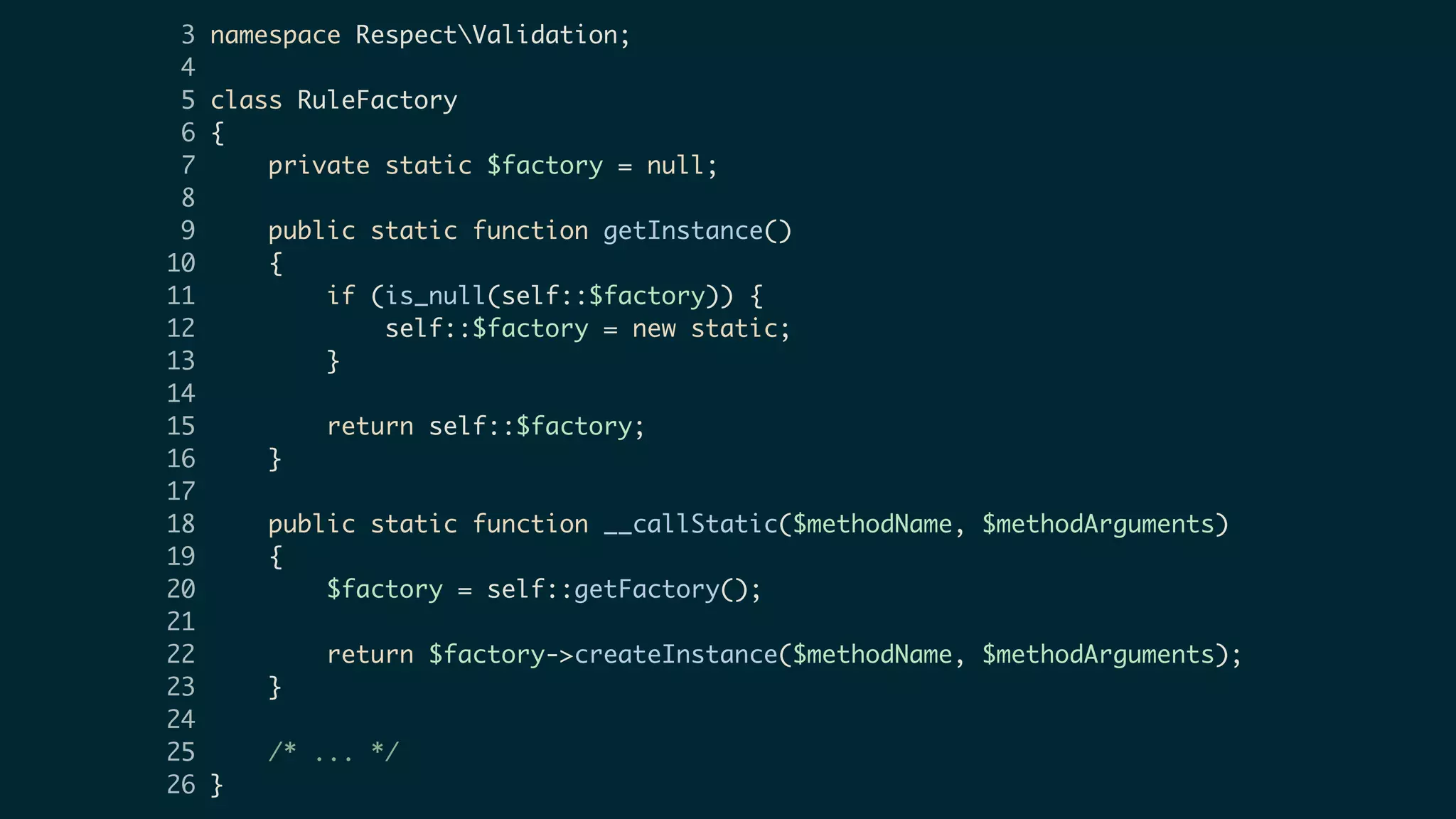 3 namespace RespectValidation;
4
5 class RuleFactory
6 {
7 private static $factory = null;
8
9 public static function getInstance()
10 {
11 if (is_null(self::$factory)) {
12 self::$factory = new static;
13 }
14
15 return self::$factory;
16 }
17
18 public static function __callStatic($methodName, $methodArguments)
19 {
20 $factory = self::getFactory();
21
22 return $factory->createInstance($methodName, $methodArguments);
23 }
24
25 /* ... */
26 }
 