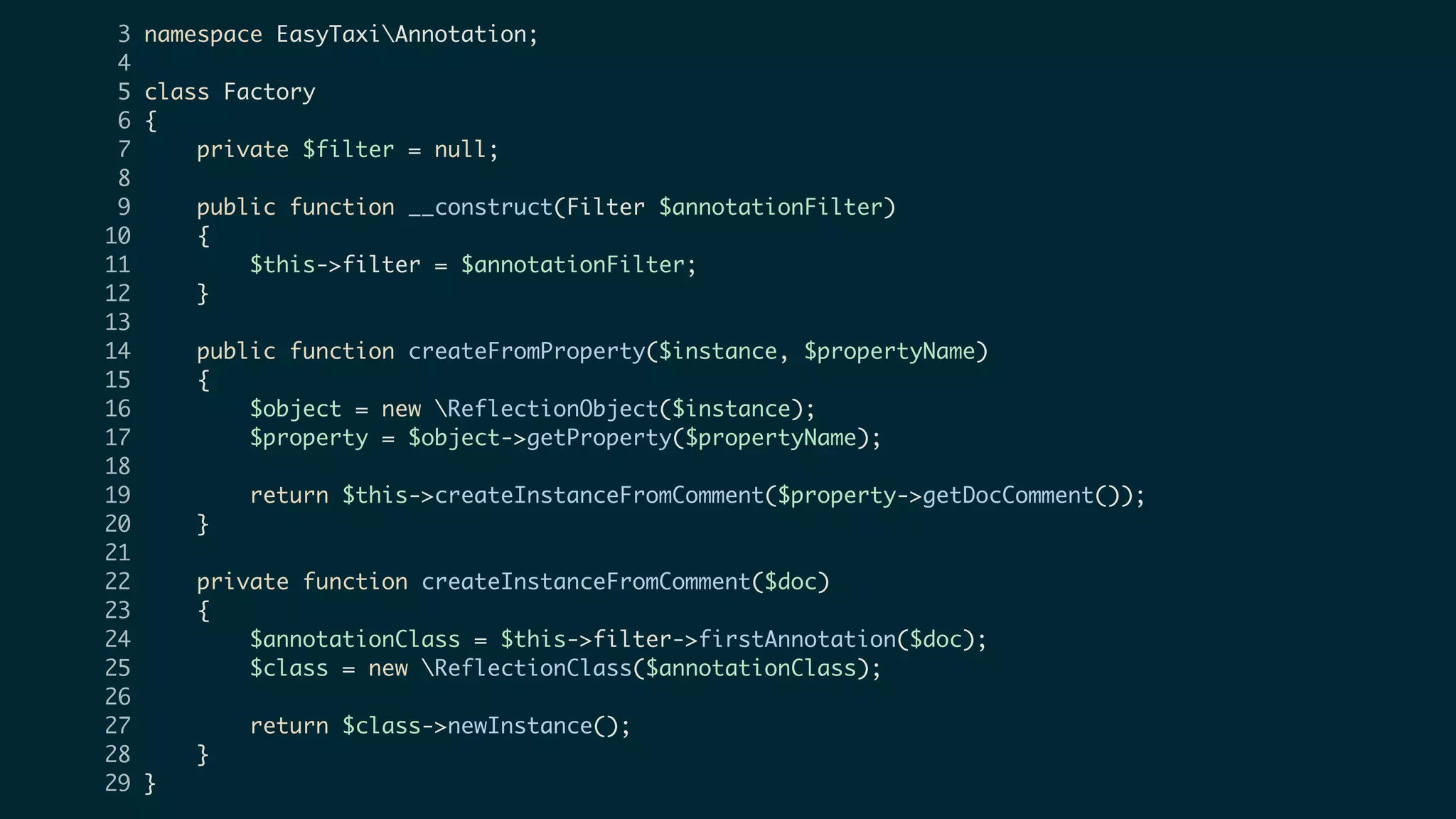 3 namespace EasyTaxiAnnotation;
4
5 class Factory
6 {
7 private $filter = null;
8
9 public function __construct(Filter $annotationFilter)
10 {
11 $this->filter = $annotationFilter;
12 }
13
14 public function createFromProperty($instance, $propertyName)
15 {
16 $object = new ReflectionObject($instance);
17 $property = $object->getProperty($propertyName);
18
19 return $this->createInstanceFromComment($property->getDocComment());
20 }
21
22 private function createInstanceFromComment($doc)
23 {
24 $annotationClass = $this->filter->firstAnnotation($doc);
25 $class = new ReflectionClass($annotationClass);
26
27 return $class->newInstance();
28 }
29 }
 