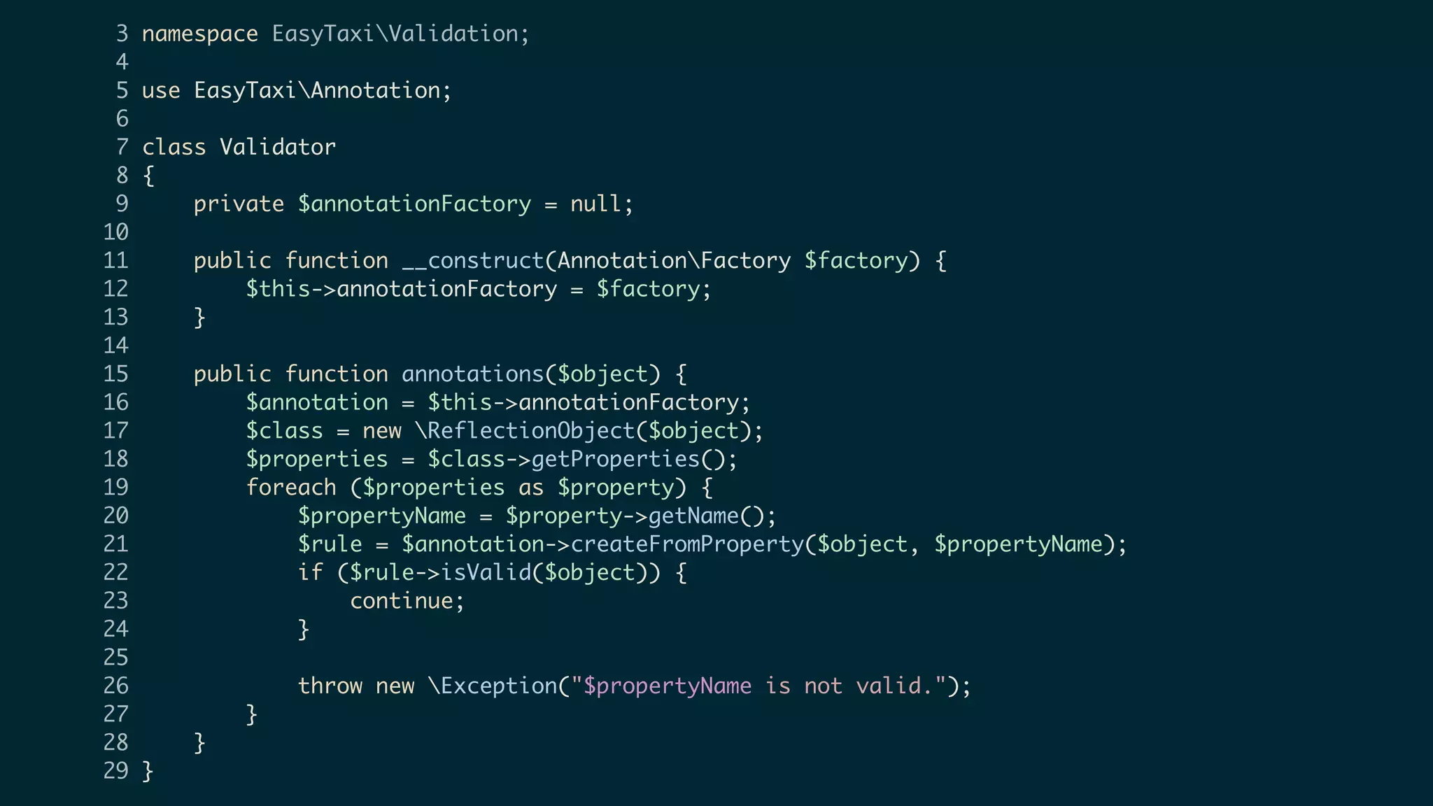3 namespace EasyTaxiValidation;
4
5 use EasyTaxiAnnotation;
6
7 class Validator
8 {
9 private $annotationFactory = null;
10
11 public function __construct(AnnotationFactory $factory) {
12 $this->annotationFactory = $factory;
13 }
14
15 public function annotations($object) {
16 $annotation = $this->annotationFactory;
17 $class = new ReflectionObject($object);
18 $properties = $class->getProperties();
19 foreach ($properties as $property) {
20 $propertyName = $property->getName();
21 $rule = $annotation->createFromProperty($object, $propertyName);
22 if ($rule->isValid($object)) {
23 continue;
24 }
25
26 throw new Exception("$propertyName is not valid.");
27 }
28 }
29 }
 