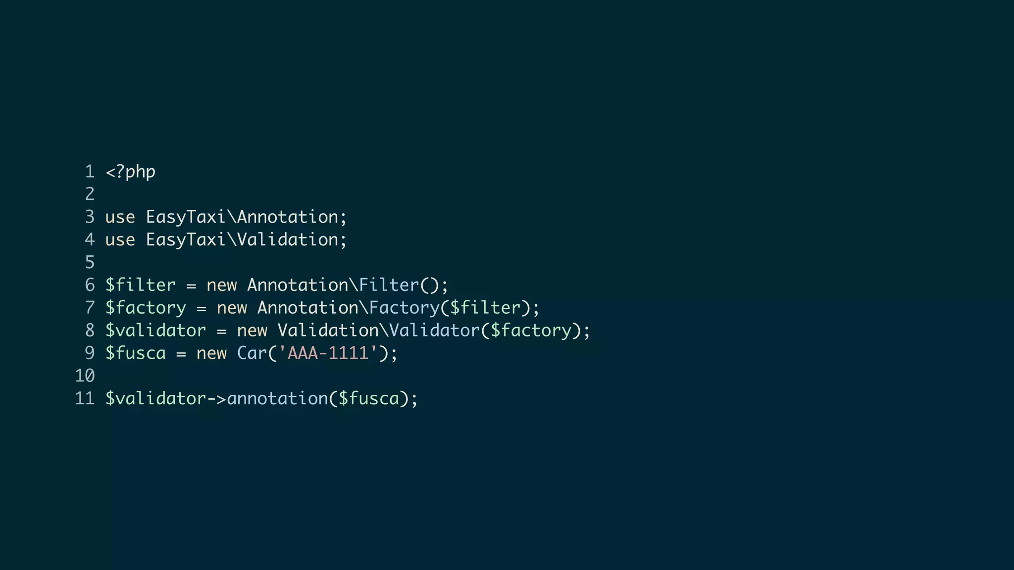 1 <?php
2
3 use EasyTaxiAnnotation;
4 use EasyTaxiValidation;
5
6 $filter = new AnnotationFilter();
7 $factory = new AnnotationFactory($filter);
8 $validator = new ValidationValidator($factory);
9 $fusca = new Car('AAA-1111');
10
11 $validator->annotation($fusca);
 