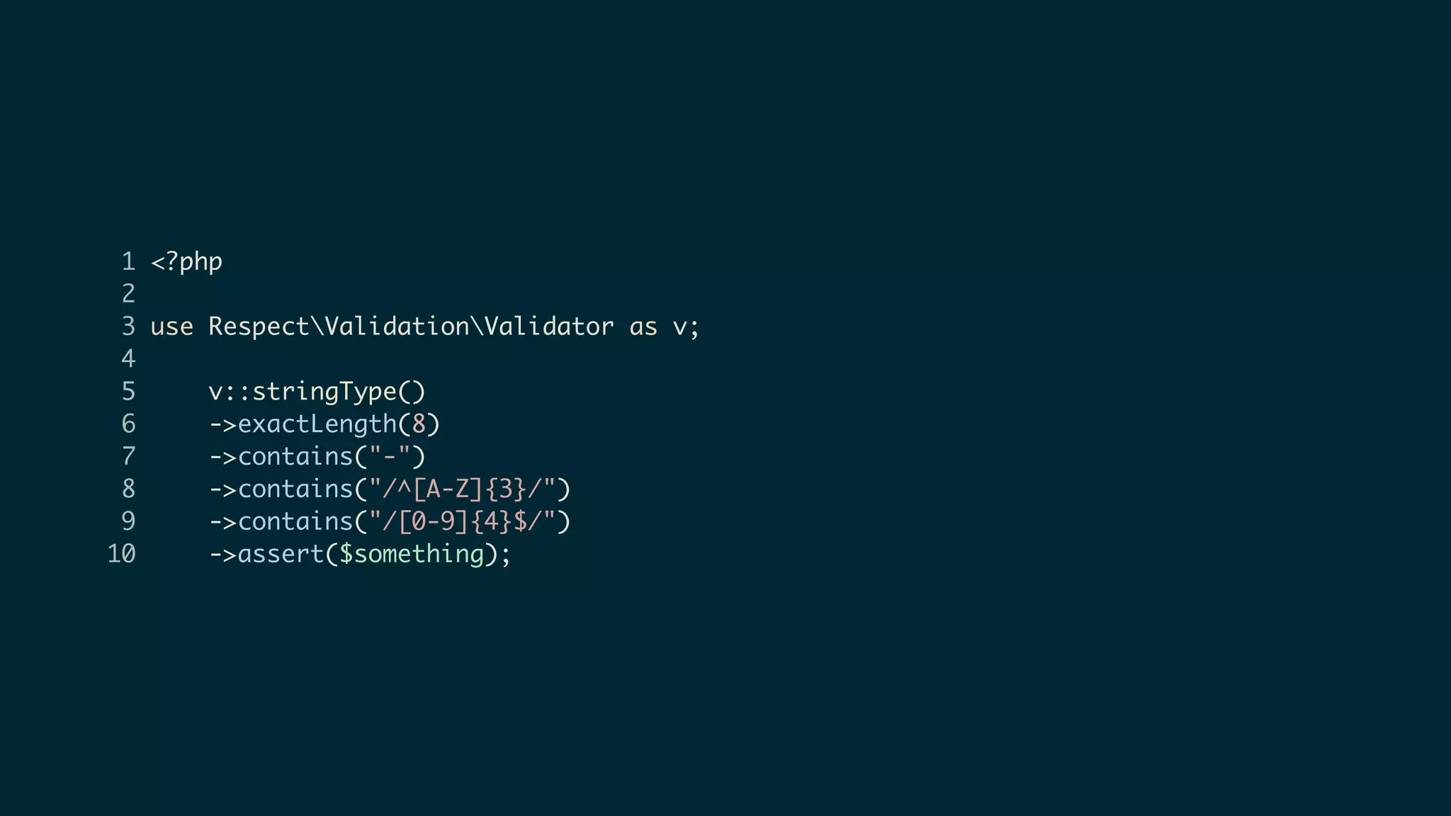 1 <?php
2
3 use RespectValidationValidator as v;
4
5 v::stringType()
6 ->exactLength(8)
7 ->contains("-")
8 ->contains("/^[A-Z]{3}/")
9 ->contains("/[0-9]{4}$/")
10 ->assert($something);
 