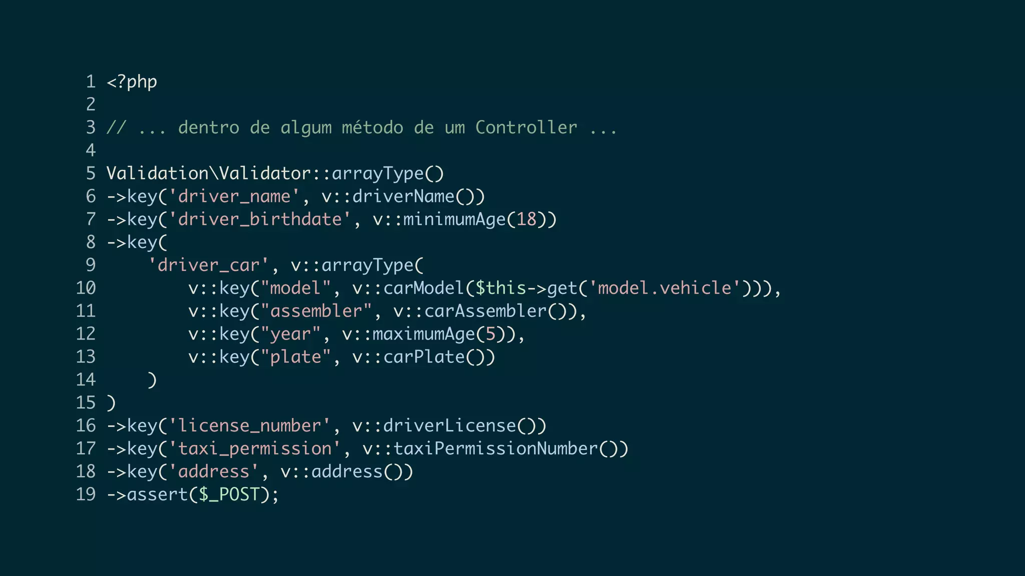 1 <?php
2
3 // ... dentro de algum método de um Controller ...
4
5 ValidationValidator::arrayType()
6 ->key('driver_name', v::driverName())
7 ->key('driver_birthdate', v::minimumAge(18))
8 ->key(
9 'driver_car', v::arrayType(
10 v::key("model", v::carModel($this->get('model.vehicle'))),
11 v::key("assembler", v::carAssembler()),
12 v::key("year", v::maximumAge(5)),
13 v::key("plate", v::carPlate())
14 )
15 )
16 ->key('license_number', v::driverLicense())
17 ->key('taxi_permission', v::taxiPermissionNumber())
18 ->key('address', v::address())
19 ->assert($_POST);
 