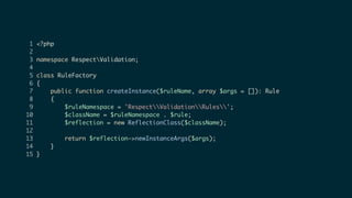 1 <?php
2
3 namespace RespectValidation;
4
5 class RuleFactory
6 {
7 public function createInstance($ruleName, array $args = []): Rule
8 {
9 $ruleNamespace = 'RespectValidationRules';
10 $className = $ruleNamespace . $rule;
11 $reflection = new ReflectionClass($className);
12
13 return $reflection->newInstanceArgs($args);
14 }
15 }
 
