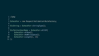 1 <?php
2
3 $checkFor = new RespectValidationRuleFactory;
4
5 $isString = $checkFor->StringType();
6
7 $isTwitterUserName = $checkFor->AllOf(
8 $checkFor->AlNum(),
9 $checkFor->NoWhitespace(),
10 $checkFor->Length(1, 15)
11 );
 