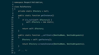 3 namespace RespectValidation;
4
5 class RuleFactory
6 {
7 private static $factory = null;
8
9 public static function getInstance()
10 {
11 if (is_null(self::$factory)) {
12 self::$factory = new static;
13 }
14
15 return self::$factory;
16 }
17
18 public static function __callStatic($methodName, $methodArguments)
19 {
20 $factory = self::getFactory();
21
22 return $factory->createInstance($methodName, $methodArguments);
23 }
24
25 /* ... */
26 }
 
