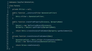 3 namespace EasyTaxiAnnotation;
4
5 class Factory
6 {
7 private $filter = null;
8
9 public function __construct(Filter $annotationFilter)
10 {
11 $this->filter = $annotationFilter;
12 }
13
14 public function createFromProperty($instance, $propertyName)
15 {
16 $object = new ReflectionObject($instance);
17 $property = $object->getProperty($propertyName);
18
19 return $this->createInstanceFromComment($property->getDocComment());
20 }
21
22 private function createInstanceFromComment($doc)
23 {
24 $annotationClass = $this->filter->firstAnnotation($doc);
25 $class = new ReflectionClass($annotationClass);
26
27 return $class->newInstance();
28 }
29 }
 