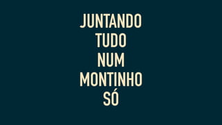 JUNTANDO
TUDO
NUM
MONTINHO
SÓ
 