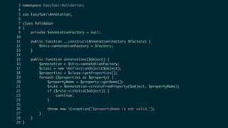 3 namespace EasyTaxiValidation;
4
5 use EasyTaxiAnnotation;
6
7 class Validator
8 {
9 private $annotationFactory = null;
10
11 public function __construct(AnnotationFactory $factory) {
12 $this->annotationFactory = $factory;
13 }
14
15 public function annotations($object) {
16 $annotation = $this->annotationFactory;
17 $class = new ReflectionObject($object);
18 $properties = $class->getProperties();
19 foreach ($properties as $property) {
20 $propertyName = $property->getName();
21 $rule = $annotation->createFromProperty($object, $propertyName);
22 if ($rule->isValid($object)) {
23 continue;
24 }
25
26 throw new Exception("$propertyName is not valid.");
27 }
28 }
29 }
 