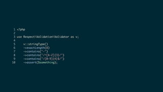 1 <?php
2
3 use RespectValidationValidator as v;
4
5 v::stringType()
6 ->exactLength(8)
7 ->contains("-")
8 ->contains("/^[A-Z]{3}/")
9 ->contains("/[0-9]{4}$/")
10 ->assert($something);
 