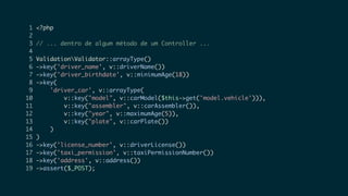 1 <?php
2
3 // ... dentro de algum método de um Controller ...
4
5 ValidationValidator::arrayType()
6 ->key('driver_name', v::driverName())
7 ->key('driver_birthdate', v::minimumAge(18))
8 ->key(
9 'driver_car', v::arrayType(
10 v::key("model", v::carModel($this->get('model.vehicle'))),
11 v::key("assembler", v::carAssembler()),
12 v::key("year", v::maximumAge(5)),
13 v::key("plate", v::carPlate())
14 )
15 )
16 ->key('license_number', v::driverLicense())
17 ->key('taxi_permission', v::taxiPermissionNumber())
18 ->key('address', v::address())
19 ->assert($_POST);
 