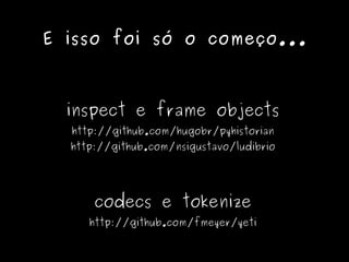 E isso foi só o começo...



  inspect e frame objects
  http://github.com/hugobr/pyhistorian
  http://github.com/nsigustavo/ludibrio




      codecs e tokenize
     http://github.com/fmeyer/yeti
 