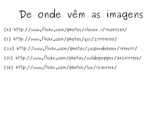 De onde vêm as imagens
(4) http://www.flickr.com/photos/clover_1/176047283/

(5) http://www.flickr.com/photos/ysc/2179798100/

(25) http://www.flickr.com/photos/jasperdeboer/15346117/

(37) http://www.flickr.com/photos/waldopepper/3424717308/

(38) http://www.flickr.com/photos/lwr/12364944/
 