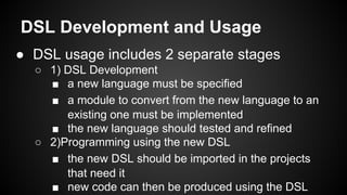 DSL Development and Usage
● DSL usage includes 2 separate stages
○ 1) DSL Development
■ a new language must be specified
■ a module to convert from the new language to an
existing one must be implemented
■ the new language should tested and refined
○ 2)Programming using the new DSL
■ the new DSL should be imported in the projects
that need it
■ new code can then be produced using the DSL
 