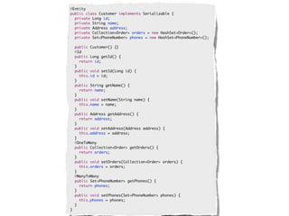 @Entity
public class Customer implements Serializable {
  private Long id;
  private String name;
  private Address address;
  private Collection<Order> orders = new HashSet<Order>();
  private Set<PhoneNumber> phones = new HashSet<PhoneNumber>();

    public Customer() {}
    @Id
    public Long getId() {
      return id;
    }
    public void setId(Long id) {
      this.id = id;
    }
    public String getName() {
      return name;
    }
    public void setName(String name) {
      this.name = name;
    }
    public Address getAddress() {
      return address;
    }
    public void setAddress(Address address) {
      this.address = address;
    }
    @OneToMany
    public Collection<Order> getOrders() {
      return orders;
    }
    public void setOrders(Collection<Order> orders) {
      this.orders = orders;
    }
    @ManyToMany
    public Set<PhoneNumber> getPhones() {
      return phones;
    }
    public void setPhones(Set<PhoneNumber> phones) {
      this.phones = phones;
    }
}
 