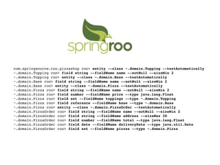 com.springsource.roo.pizzashop roo> entity --class ~.domain.Topping --testAutomatically
~.domain.Topping roo> field string --fieldName name --notNull --sizeMin 2
~.domain.Topping roo> entity --class ~.domain.Base --testAutomatically
~.domain.Base roo> field string --fieldName name --notNull --sizeMin 2
~.domain.Base roo> entity --class ~.domain.Pizza --testAutomatically
~.domain.Pizza roo> field string --fieldName name --notNull --sizeMin 2
~.domain.Pizza roo> field number --fieldName price --type java.lang.Float
~.domain.Pizza roo> field set --fieldName toppings --type ~.domain.Topping
~.domain.Pizza roo> field reference --fieldName base --type ~.domain.Base
~.domain.Pizza roo> entity --class ~.domain.PizzaOrder --testAutomatically
~.domain.PizzaOrder roo> field string --fieldName name --notNull --sizeMin 2
~.domain.PizzaOrder roo> field string --fieldName address --sizeMax 30
~.domain.PizzaOrder roo> field number --fieldName total --type java.lang.Float
~.domain.PizzaOrder roo> field date --fieldName deliveryDate --type java.util.Date
~.domain.PizzaOrder roo> field set --fieldName pizzas --type ~.domain.Pizza
 