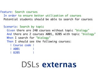 Feature: Search courses
  In order to ensure better utilization of courses
  Potential students should be able to search for courses

  Scenario: Search by topic
    Given there are 240 courses without topic "biology"
    And there are 2 courses A001, B205 with topic "biology"
    When I search for "biology"
    Then I should see the following courses:
      | Course code |
      | A001        |
      | B205        |




            DSLs externas
 