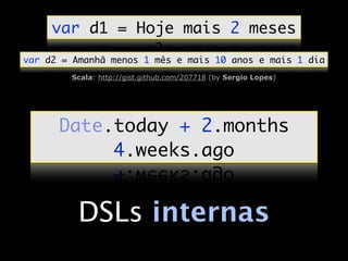 var d1 = Hoje mais 2 meses
var d2 = Amanhã menos 1 mês e mais 10 anos e mais 1 dia
        Scala: http://gist.github.com/207718 (by Sergio Lopes)




      Date.today + 2.months
           4.weeks.ago


          DSLs internas
 