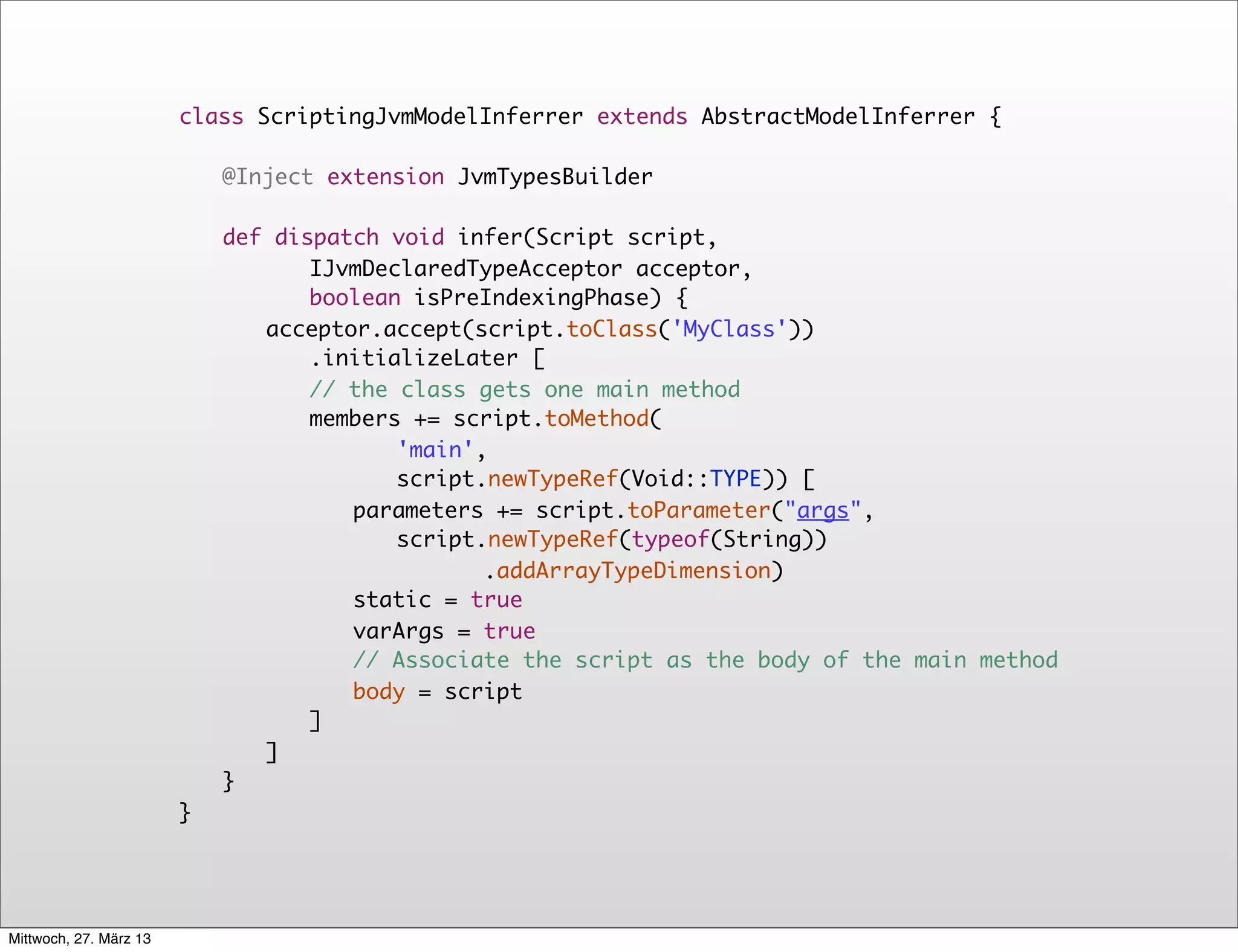 class ScriptingJvmModelInferrer extends AbstractModelInferrer {
                        	
                           	
                           @Inject extension JvmTypesBuilder

                             	
                             def dispatch void infer(Script script,
                                    IJvmDeclaredTypeAcceptor acceptor,
                                    boolean isPreIndexingPhase) {
                             	
                             	 acceptor.accept(script.toClass('MyClass'))
                                    .initializeLater [
                             	
                             	 	 // the class gets one main method
                             	
                             	 	 members += script.toMethod(
                                           'main',
                                           script.newTypeRef(Void::TYPE)) [
                             	
                             	 	 	 parameters += script.toParameter("args",
                                           script.newTypeRef(typeof(String))
                                                  .addArrayTypeDimension)
                             	
                             	 	 	 static = true
                             	
                             	 	 	 varArgs = true
                             	
                             	 	 	 // Associate the script as the body of the main method
                             	
                             	 	 	 body = script
                             	
                             	 	 ]	
                             	
                             	 ]
                            	}
                        }




Mittwoch, 27. März 13
 
