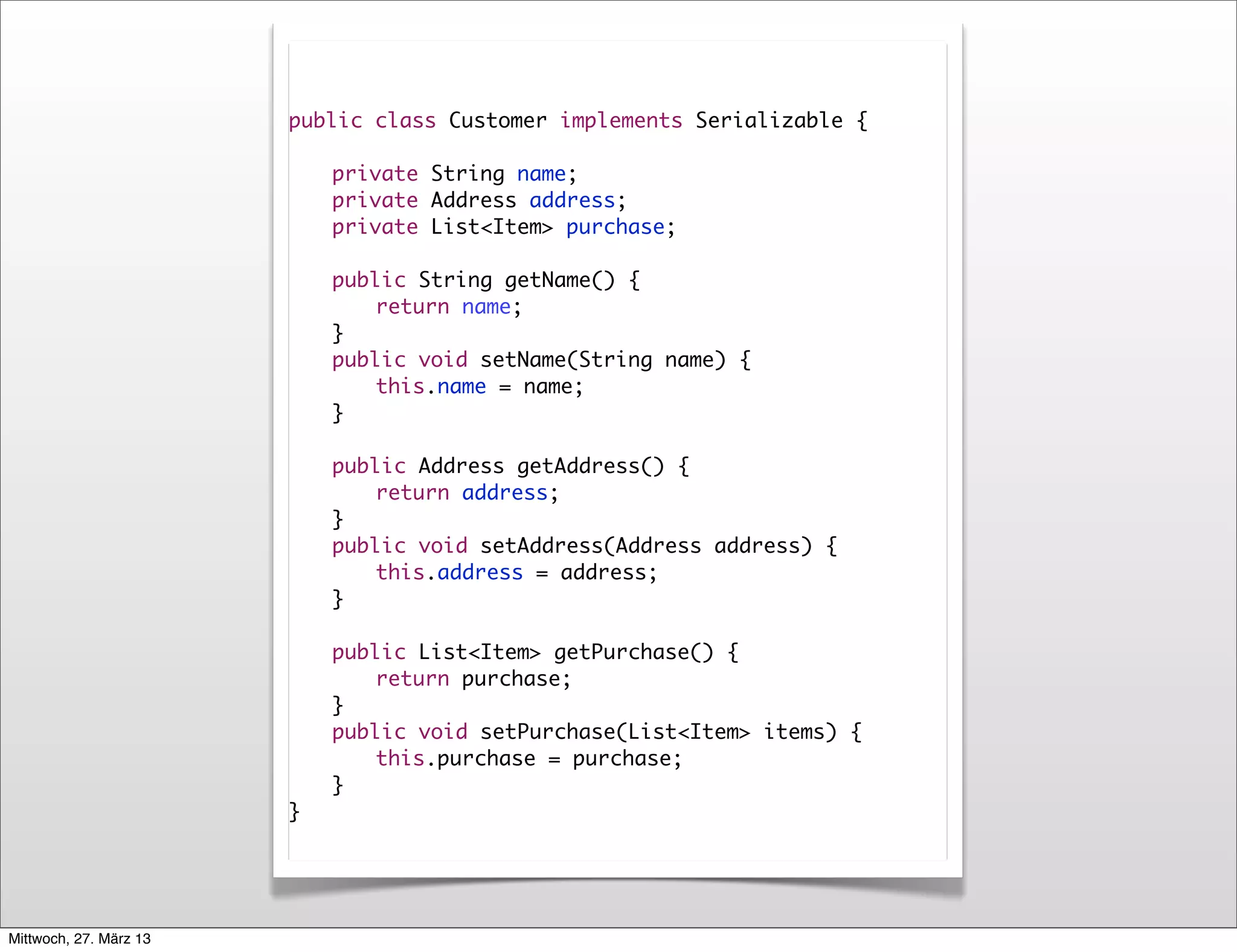 public class Customer implements Serializable {

                        	   private String name;
                        	   private Address address;
                        	   private List<Item> purchase;

                        	   public String getName() {
                        	   	   return name;
                        	   }
                        	   public void setName(String name) {
                        	   	   this.name = name;
                        	   }

                        	   public Address getAddress() {
                        	   	   return address;
                        	   }
                        	   public void setAddress(Address address) {
                        	   	   this.address = address;
                        	   }
                        	
                        	   public List<Item> getPurchase() {
                        	   	   return purchase;
                        	   }
                        	   public void setPurchase(List<Item> items) {
                        	   	   this.purchase = purchase;
                        	   }
                        }




Mittwoch, 27. März 13
 