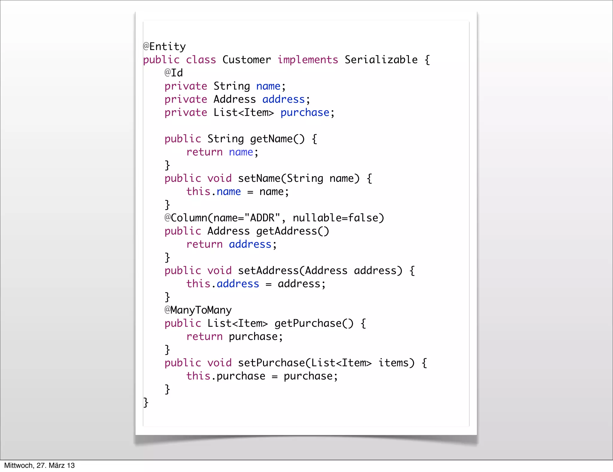 @Entity
                        public class Customer implements Serializable {
                        	   @Id
                        	   private String name;
                        	   private Address address;
                        	   private List<Item> purchase;

                        	   public String getName() {
                        	   	   return name;
                        	   }
                        	   public void setName(String name) {
                        	   	   this.name = name;
                        	   }
                        	   @Column(name="ADDR", nullable=false)
                        	   public Address getAddress()
                        	   	   return address;
                        	   }
                        	   public void setAddress(Address address) {
                        	   	   this.address = address;
                        	   }
                        	   @ManyToMany
                        	   public List<Item> getPurchase() {
                        	   	   return purchase;
                        	   }
                        	   public void setPurchase(List<Item> items) {
                        	   	   this.purchase = purchase;
                        	   }
                        }




Mittwoch, 27. März 13
 