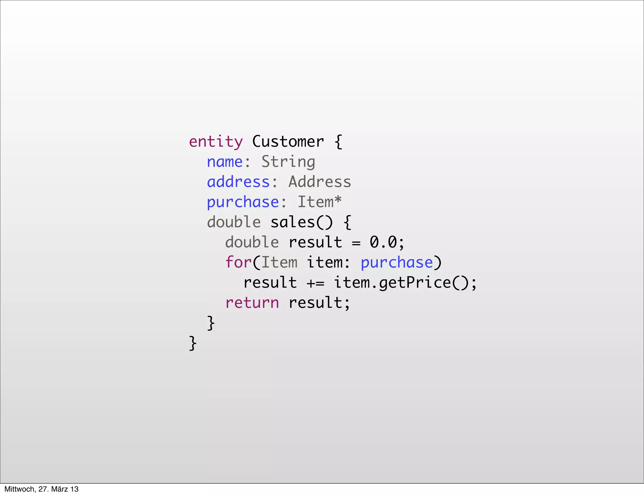 entity Customer {
                          name: String
                          address: Address
                          purchase: Item*
                          double sales() {
                            double result = 0.0;
                            for(Item item: purchase)
                              result += item.getPrice();
                            return result;
                          }
                        }




Mittwoch, 27. März 13
 