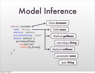 Model Inference
                                             Class Customer
                   entity Customer {
                     name: String               Field name
                     address: Address
                     purchasedItems: Item*      Method getName
                     double sales() {
                       purchasedItems
                                                   returnType String
                         .map[price]
                         .reduce[a,b|a+b]
                     }                         Method setName
                   }
                                                   parameter name

                                                       type String


Mittwoch, 27. März 13
 