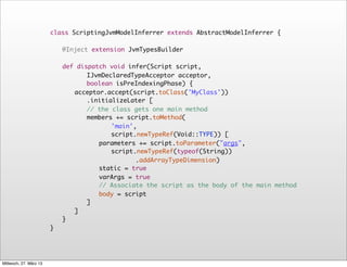 class ScriptingJvmModelInferrer extends AbstractModelInferrer {
                        	
                           	
                           @Inject extension JvmTypesBuilder

                             	
                             def dispatch void infer(Script script,
                                    IJvmDeclaredTypeAcceptor acceptor,
                                    boolean isPreIndexingPhase) {
                             	
                             	 acceptor.accept(script.toClass('MyClass'))
                                    .initializeLater [
                             	
                             	 	 // the class gets one main method
                             	
                             	 	 members += script.toMethod(
                                           'main',
                                           script.newTypeRef(Void::TYPE)) [
                             	
                             	 	 	 parameters += script.toParameter("args",
                                           script.newTypeRef(typeof(String))
                                                  .addArrayTypeDimension)
                             	
                             	 	 	 static = true
                             	
                             	 	 	 varArgs = true
                             	
                             	 	 	 // Associate the script as the body of the main method
                             	
                             	 	 	 body = script
                             	
                             	 	 ]	
                             	
                             	 ]
                            	}
                        }




Mittwoch, 27. März 13
 