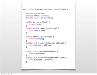 public class Customer implements Serializable {

                        	   private String name;
                        	   private Address address;
                        	   private List<Item> purchase;

                        	   public String getName() {
                        	   	   return name;
                        	   }
                        	   public void setName(String name) {
                        	   	   this.name = name;
                        	   }

                        	   public Address getAddress() {
                        	   	   return address;
                        	   }
                        	   public void setAddress(Address address) {
                        	   	   this.address = address;
                        	   }
                        	
                        	   public List<Item> getPurchase() {
                        	   	   return purchase;
                        	   }
                        	   public void setPurchase(List<Item> items) {
                        	   	   this.purchase = purchase;
                        	   }
                        }




Mittwoch, 27. März 13
 