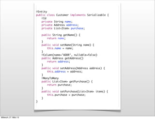 @Entity
                        public class Customer implements Serializable {
                        	   @Id
                        	   private String name;
                        	   private Address address;
                        	   private List<Item> purchase;

                        	   public String getName() {
                        	   	   return name;
                        	   }
                        	   public void setName(String name) {
                        	   	   this.name = name;
                        	   }
                        	   @Column(name="ADDR", nullable=false)
                        	   public Address getAddress()
                        	   	   return address;
                        	   }
                        	   public void setAddress(Address address) {
                        	   	   this.address = address;
                        	   }
                        	   @ManyToMany
                        	   public List<Item> getPurchase() {
                        	   	   return purchase;
                        	   }
                        	   public void setPurchase(List<Item> items) {
                        	   	   this.purchase = purchase;
                        	   }
                        }




Mittwoch, 27. März 13
 