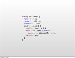 entity Customer {
                          name: String
                          address: Address
                          purchase: Item*
                          double sales() {
                            double result = 0.0;
                            for(Item item: purchase)
                              result += item.getPrice();
                            return result;
                          }
                        }




Mittwoch, 27. März 13
 