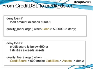 From CreditDSL to credit_dsl.erl deny loan if       loan amount exceeds 500000   qualify_loan( args ) when  Loan  > 500000 -> deny;       deny loan if      credit score is below 600 or       liabilities exceeds assets qualify_loan( args ) when       CreditScore  < 600 orelse  Liabilities  >  Assets  -> deny;   