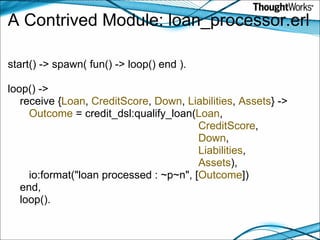 A Contrived Module: loan_processor.erl start() -> spawn( fun() -> loop() end ). loop() ->     receive { Loan ,  CreditScore ,  Down ,  Liabilities ,  Assets } ->          Outcome  = credit_dsl:qualify_loan( Loan ,                                                                 CreditScore ,                                                                  Down ,                                                                 Liabilities ,                                                                 Assets ),        io:format("loan processed : ~p~n", [ Outcome ])     end,     loop(). 