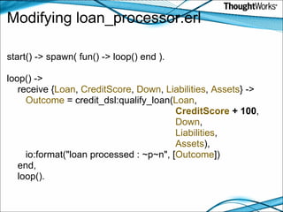 Modifying loan_processor.erl start() -> spawn( fun() -> loop() end ). loop() ->     receive { Loan ,  CreditScore ,  Down ,  Liabilities ,  Assets } ->          Outcome  = credit_dsl:qualify_loan( Loan ,                                                                 CreditScore  + 100 ,                                                                  Down ,                                                                 Liabilities ,                                                                 Assets ),        io:format("loan processed : ~p~n", [ Outcome ])     end,     loop(). 