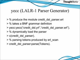 yecc (LALR-1 Parser Generator) > % produce the module credit_dsl_parser.erl > % takes a BNF grammar definition > yecc:yecc(“credit_dsl.yrl”,“credit_dsl_parser.erl”). > % dynamically load the parser > c(credit_dsl_parser). > % parsing tokens produced by erl_scan > credit_dsl_parser:parse(Tokens). 