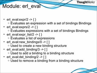 Module: erl_eval erl_eval:expr/2 -> { } Evaluates an expression with a set of bindings Bindings  erl_eval:exprs/2 -> { } Evaluates expressions with a set of bindings Bindings erl_eval:expr_list/2 -> { } Evaluates a list of expressions  erl_eval:new_bindings/0 -> [ ] Used to create a new binding structure  erl_eval:add_binding/3 -> [ ] Used to add a binding to a binding structure  erl_eval:del_binding/2 -> [ ] Used to remove a binding from a binding structure 