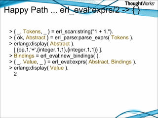 Happy Path ... erl_eval:exprs/2 -> { } > { _,  Tokens , _ } = erl_scan:string("1 + 1."). > { ok,  Abstract  } = erl_parse:parse_exprs(  Tokens  ). > erlang:display(  Abstract  ).      [ {op,1,'+',{integer,1,1},{integer,1,1}} ]. >  Bindings  = erl_eval:new_bindings( ). > { _,  Value , _ } = erl_eval:exprs(  Abstract ,  Bindings  ). > erlang:display(  Value  ).      2 