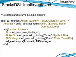 StocksDSL Implementation   % creates and returns a single closure   rule_to_function( Action ,  Quantity ,  Ticker ,  Operator ,  Limit ) ->      Abstract  = build_abstract_form( Action ,  Quantity ,  Ticker ,                                                          Operator ,  Limit ),     fun( Symbol ,  Price ) ->         Bin  = erl_eval:new_bindings(),         TickerBin  = erl_eval:add_binding('Ticker',  Symbol,   Bin ),         AllBindings  = erl_eval:add_binding('Price',  Price ,  TickerBin ),        erl_eval:exprs(Abstract, AllBindings)     end. 