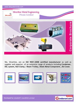 We, Silverline, are an ISO 9001:2008 certified manufacturer as well as
supplier and exporter, of an extensive range of products including Condenser,
DSL system, Rail Clamp, I Beam Trolley, Sheet Metal Component, Jib Crane.
 