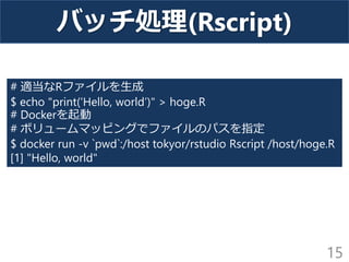 バッチ処理(Rscript)
15
# 適当なRファイルを生成
$ echo "print(‘Hello, world’)" > hoge.R
# Dockerを起動
# ボリュームマッピングでファイルのパスを指定
$ docker run -v `pwd`:/host tokyor/rstudio Rscript /host/hoge.R
[1] "Hello, world"
 