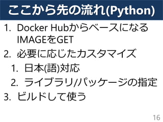 ここから先の流れ(Python)
1. Docker Hubからベースになる
IMAGEをGET
2. 必要に応じたカスタマイズ
1. 日本(語)対応
2. ライブラリ/パッケージの指定
3. ビルドして使う
16
 